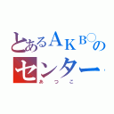 とあるＡＫＢ◯のセンター（あつこ）