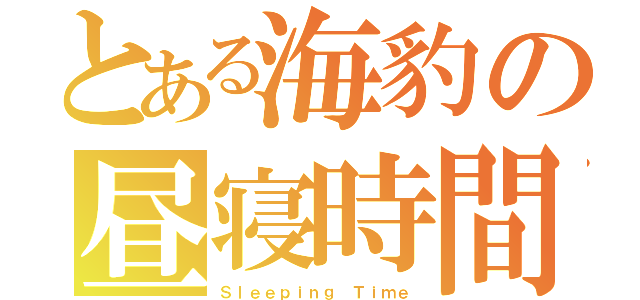 とある海豹の昼寝時間（Ｓｌｅｅｐｉｎｇ Ｔｉｍｅ）