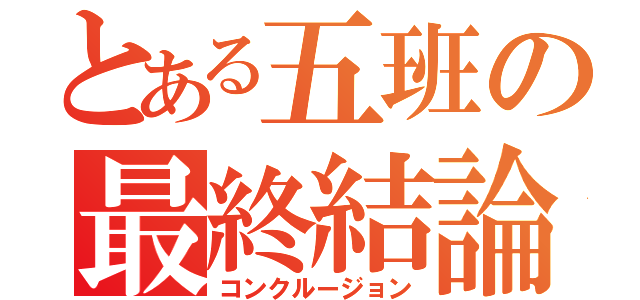 とある五班の最終結論（コンクルージョン）