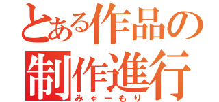 とある作品の制作進行（みゃーもり）