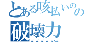 とある咳払いのの破壊力（ん"ん"ん"ん"んんん）