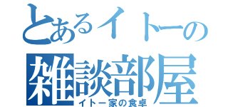 とあるイトーの雑談部屋！！（イトー家の食卓）