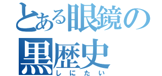 とある眼鏡の黒歴史（しにたい）