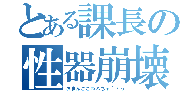 とある課長の性器崩壊（おまんここわれちゃ＾〜う）