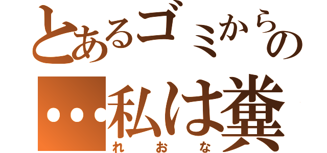 とあるゴミから生まれたの…私は糞！！（れおな）