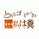 とあるゴミから生まれたの…私は糞！！（れおな）