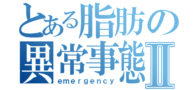 とある脂肪の異常事態Ⅱ（ｅｍｅｒｇｅｎｃｙ）