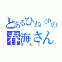 とあるひねくれの春海さん（高校生）