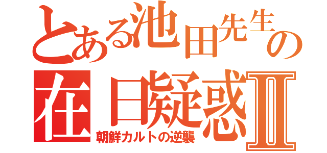 とある池田先生の在日疑惑Ⅱ（朝鮮カルトの逆襲）