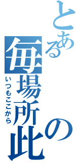 とあるの毎場所此（いつもここから）