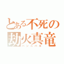 とある不死の劫火真竜（ハンニバル）