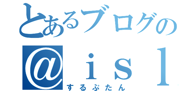 とあるブログの＠ｉｓｌｏｏｐ（するぷたん）