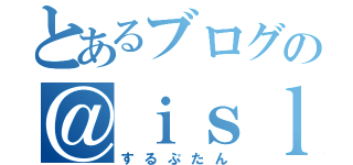 とあるブログの＠ｉｓｌｏｏｐ（するぷたん）