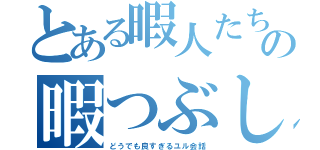 とある暇人たちの暇つぶし場（どうでも良すぎるユル会話）