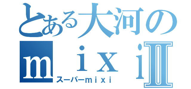 とある大河のｍｉｘｉⅡ（スーパーｍｉｘｉ）