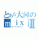 とある大河のｍｉｘｉⅡ（スーパーｍｉｘｉ）