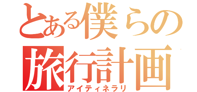 とある僕らの旅行計画（アイティネラリ）