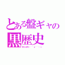 とある盤ギャの黒歴史（武に必死（´＾ｐ＾｀）☆）