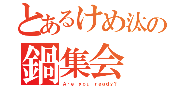 とあるけめ汰の鍋集会（Ａｒｅ ｙｏｕ ｒｅａｄｙ？）