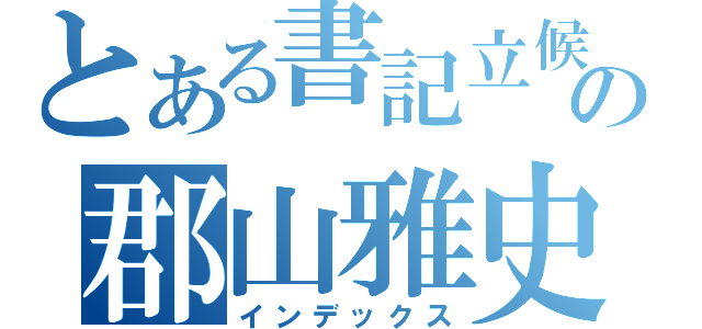 とある書記立候補の郡山雅史（インデックス）