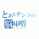 とあるチンコの脳味噌（へんたい）