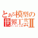 とある模型の世界工芸Ⅱ（ワールド工芸）