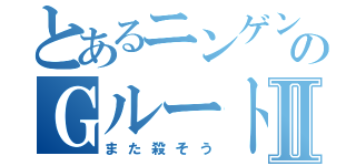 とあるニンゲンのＧルートⅡ（また殺そう）