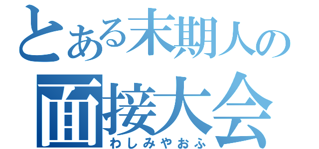 とある末期人の面接大会（わしみやおふ）