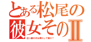 とある松尾の彼女そのⅡ（出っ歯の次は果たして誰だ？）