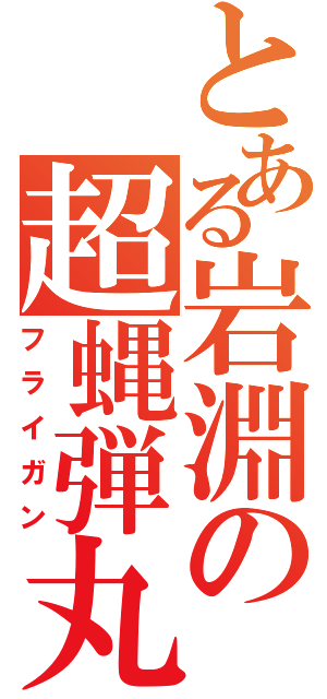 とある岩淵の超蝿弾丸（フライガン）