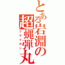 とある岩淵の超蝿弾丸（フライガン）