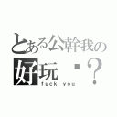 とある公幹我の好玩嗎？（ｆｕｃｋ ｙｏｕ）