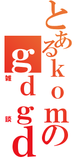 とあるｋｏｍのｇｄｇｄ（雑談）