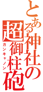 とある神社の超御柱砲（ガンキャノン）