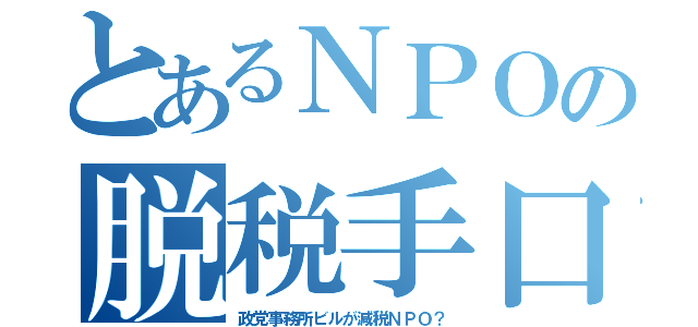 とあるＮＰＯの脱税手口（政党事務所ビルが減税ＮＰＯ？）