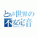 とある世界の不安定音（ｔａｋｏｉｔｏ）