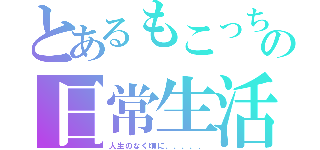 とあるもこっちの日常生活（人生のなく頃に、、、、、）