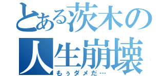 とある茨木の人生崩壊（もぅダメだ…）