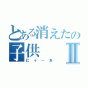 とある消えたの子供Ⅱ（にゃーあ）