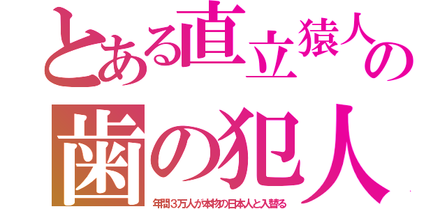 とある直立猿人の歯の犯人（年間３万人が本物の日本人と入替る）