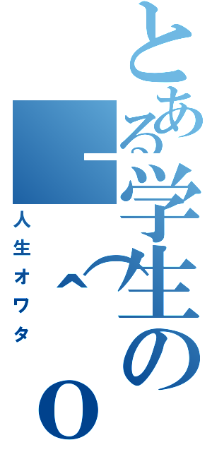 とある学生の｜（＾ｏ＾）｜（人生オワタ）