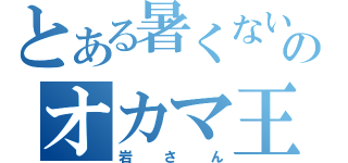 とある暑くないのオカマ王（岩さん）