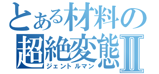 とある材料の超絶変態Ⅱ（ジェントルマン）