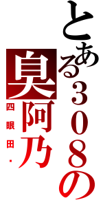 とある３０８の臭阿乃（四眼田姬）