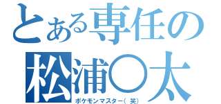 とある専任の松浦○太（ポケモンマスタ－（笑））