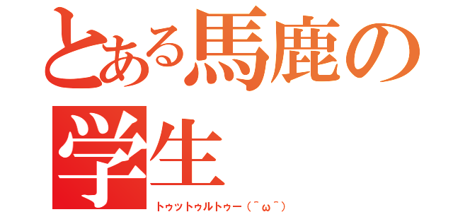 とある馬鹿の学生（トゥットゥルトゥー（＾ω＾））