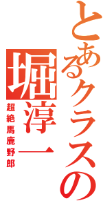 とあるクラスの堀淳一（超絶馬鹿野郎）