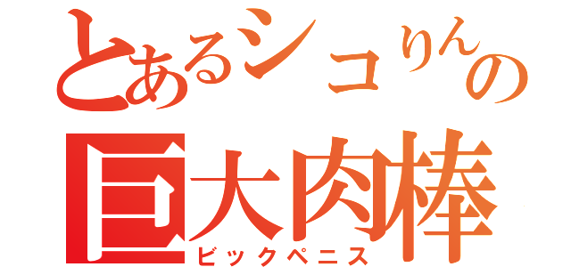 とあるシコりんの巨大肉棒（ビックペニス）