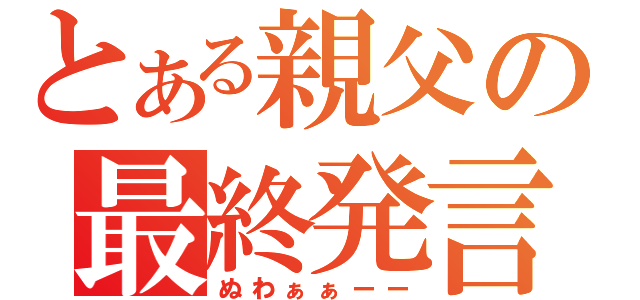 とある親父の最終発言（ぬわぁぁーー）