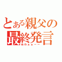 とある親父の最終発言（ぬわぁぁーー）